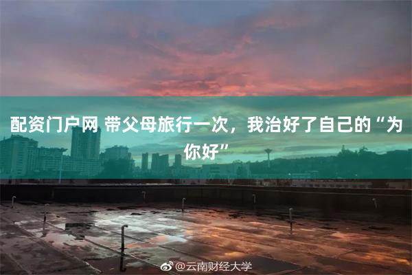 配资门户网 带父母旅行一次，我治好了自己的“为你好”