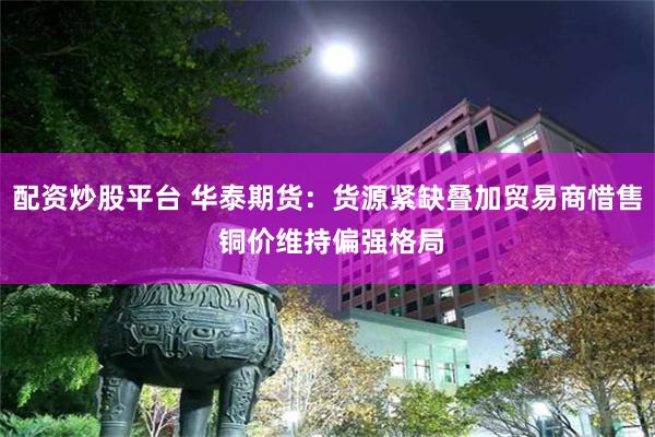 配资炒股平台 华泰期货：货源紧缺叠加贸易商惜售 铜价维持偏强格局