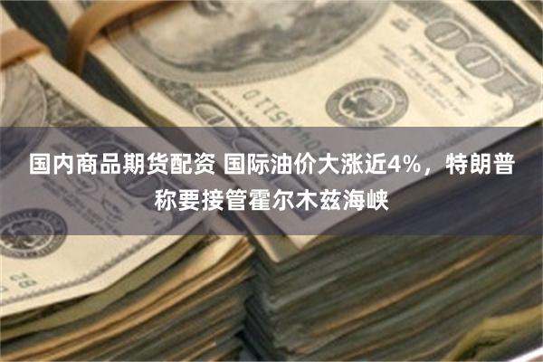 国内商品期货配资 国际油价大涨近4%,特朗普称要接管霍尔木兹海峡
