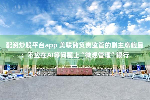 配资炒股平台app 美联储负责监管的副主席鲍曼：不应在AI等问题上“微观管理”银行