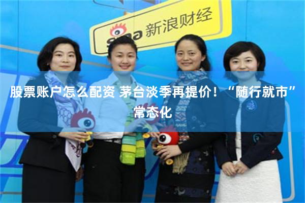 股票账户怎么配资 茅台淡季再提价！“随行就市”常态化
