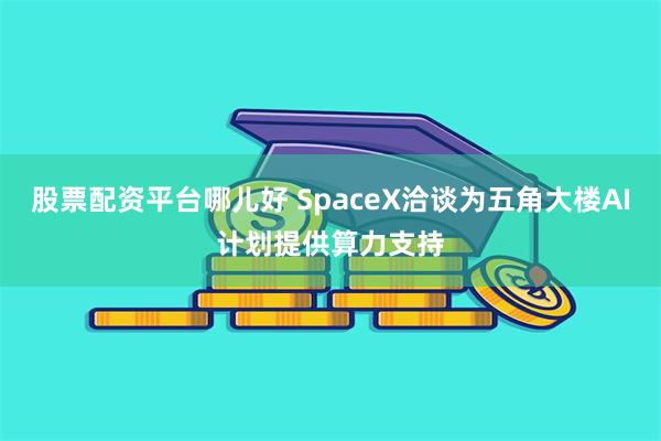 股票配资平台哪儿好 SpaceX洽谈为五角大楼AI计划提供算力支持