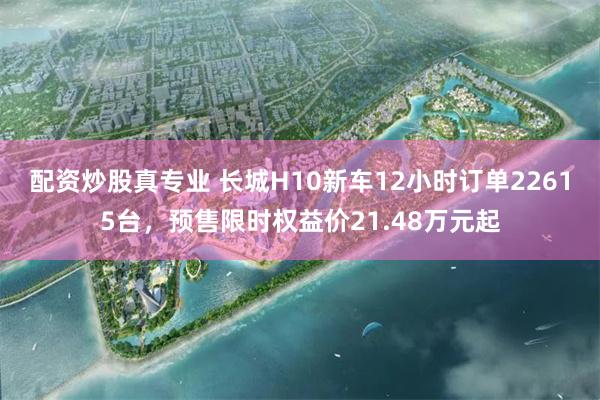 配资炒股真专业 长城H10新车12小时订单22615台，预售限时权益价21.48万元起
