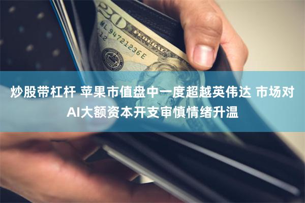炒股带杠杆 苹果市值盘中一度超越英伟达 市场对AI大额资本开支审慎情绪升温