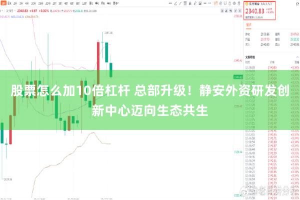 股票怎么加10倍杠杆 总部升级！静安外资研发创新中心迈向生态共生