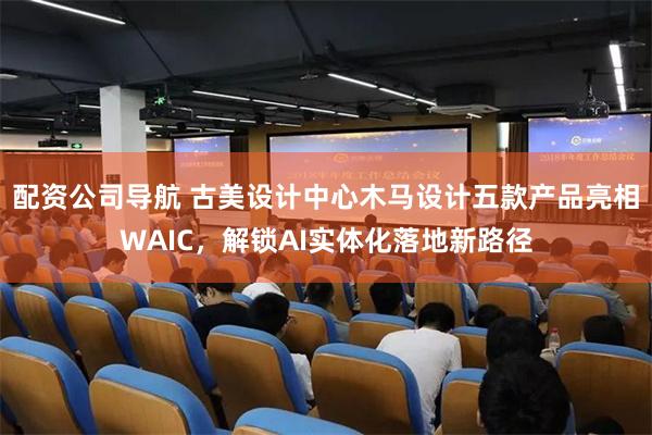 配资公司导航 古美设计中心木马设计五款产品亮相WAIC，解锁AI实体化落地新路径