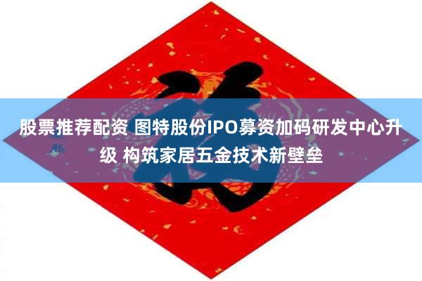 股票推荐配资 图特股份IPO募资加码研发中心升级 构筑家居五金技术新壁垒