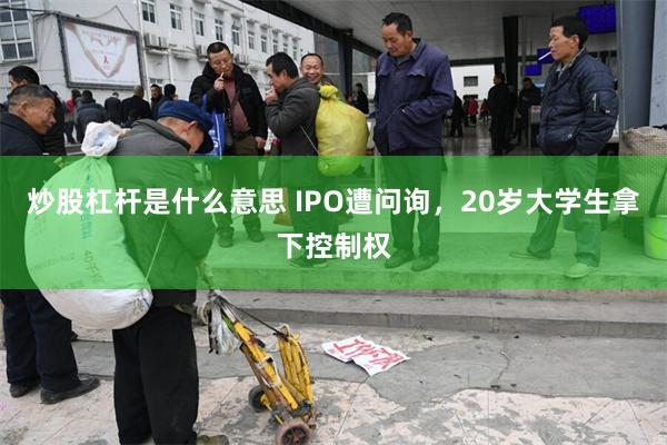 炒股杠杆是什么意思 IPO遭问询，20岁大学生拿下控制权