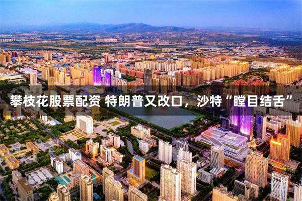 攀枝花股票配资 特朗普又改口，沙特“瞠目结舌”