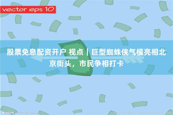 股票免息配资开户 视点｜巨型蜘蛛侠气模亮相北京街头，市民争相打卡