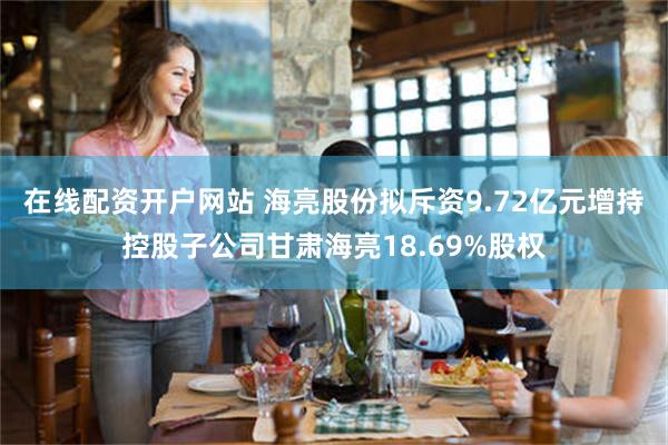 在线配资开户网站 海亮股份拟斥资9.72亿元增持控股子公司甘肃海亮18.69%股权