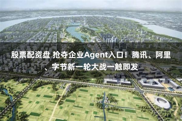 股票配资盘 抢夺企业Agent入口！腾讯、阿里、字节新一轮大战一触即发
