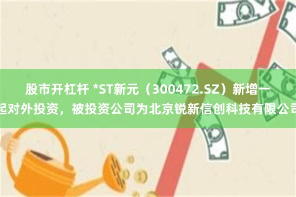 股市开杠杆 *ST新元(300472.SZ)新增一起对外投资,被投资公司为北京锐新信创科技有限公司