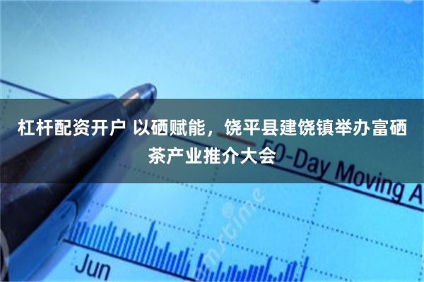 杠杆配资开户 以硒赋能，饶平县建饶镇举办富硒茶产业推介大会