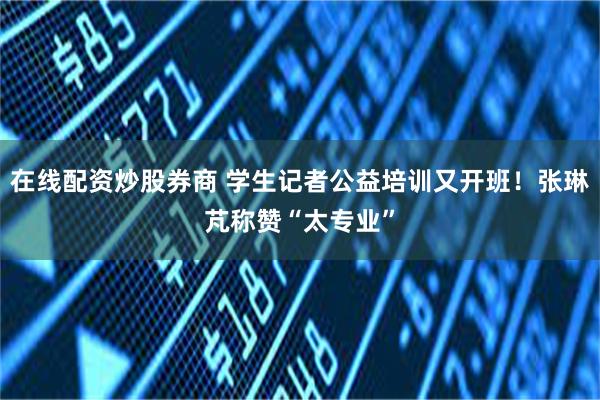 在线配资炒股券商 学生记者公益培训又开班！张琳芃称赞“太专业”