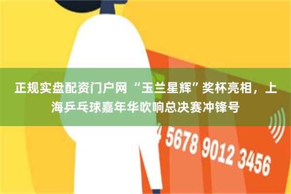 正规实盘配资门户网 “玉兰星辉”奖杯亮相，上海乒乓球嘉年华吹响总决赛冲锋号
