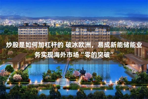 炒股是如何加杠杆的 破冰欧洲，易成新能储能业务实现海外市场“零的突破”