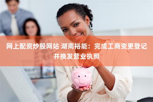 网上配资炒股网站 湖南裕能：完成工商变更登记并换发营业执照