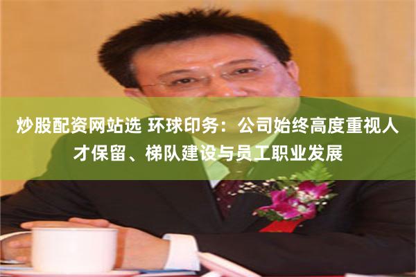 炒股配资网站选 环球印务：公司始终高度重视人才保留、梯队建设与员工职业发展