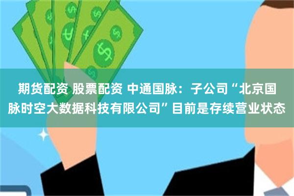 期货配资 股票配资 中通国脉：子公司“北京国脉时空大数据科技有限公司”目前是存续营业状态