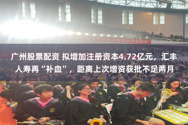 广州股票配资 拟增加注册资本4.72亿元，汇丰人寿再“补血”，距离上次增资获批不足两月