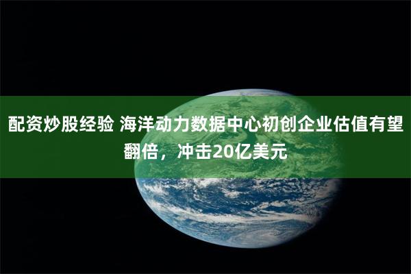 配资炒股经验 海洋动力数据中心初创企业估值有望翻倍，冲击20亿美元