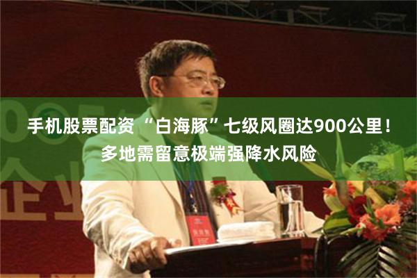 手机股票配资 “白海豚”七级风圈达900公里！多地需留意极端强降水风险