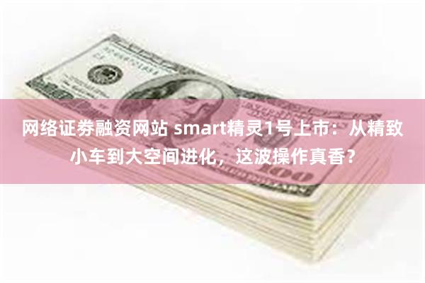 网络证劵融资网站 smart精灵1号上市：从精致小车到大空间进化，这波操作真香？