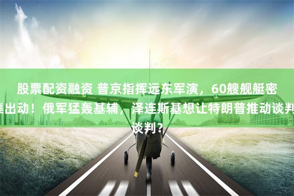 股票配资融资 普京指挥远东军演，60艘舰艇密集出动！俄军猛轰基辅，泽连斯基想让特朗普推动谈判？
