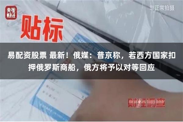 易配资股票 最新！俄媒：普京称，若西方国家扣押俄罗斯商船，俄方将予以对等回应
