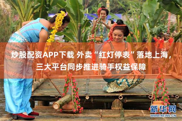 炒股配资APP下载 外卖“红灯停表”落地上海，三大平台同步推进骑手权益保障