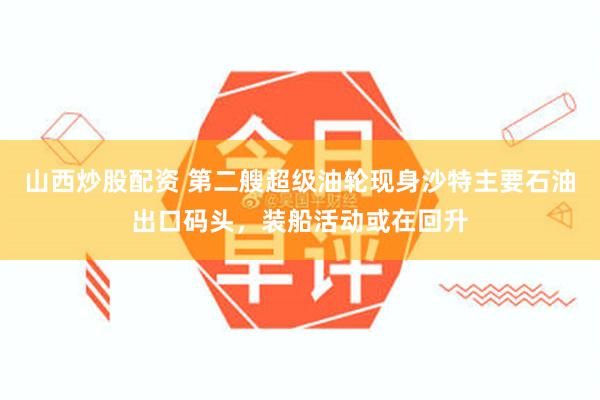 山西炒股配资 第二艘超级油轮现身沙特主要石油出口码头，装船活动或在回升