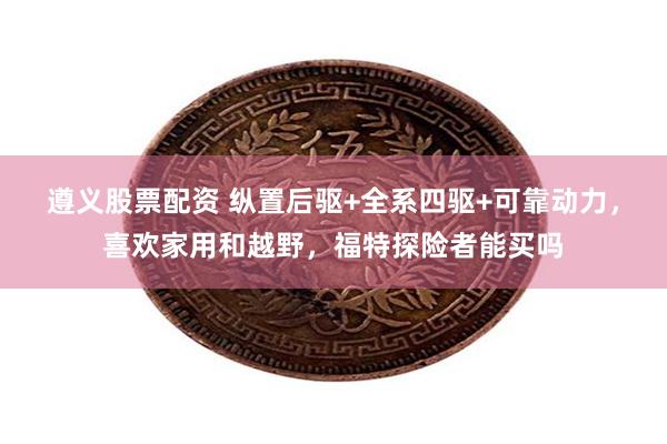 遵义股票配资 纵置后驱+全系四驱+可靠动力，喜欢家用和越野，福特探险者能买吗