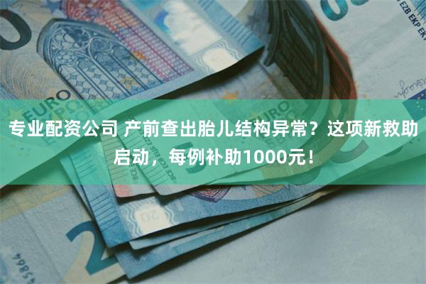 专业配资公司 产前查出胎儿结构异常？这项新救助启动，每例补助1000元！