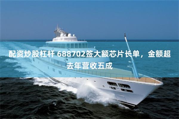 配资炒股杠杆 688702签大额芯片长单，金额超去年营收五成